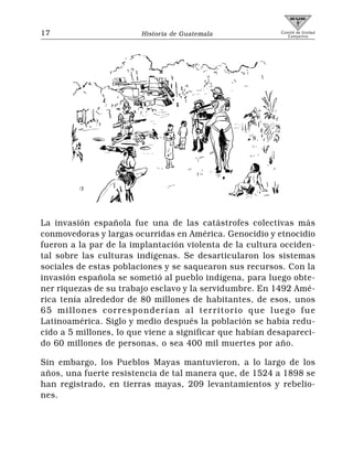 17                      Historia de Guatemala             Comité de Unidad
                                                             Campesina




La invasión española fue una de las catástrofes colectivas más
conmovedoras y largas ocurridas en América. Genocidio y etnocidio
fueron a la par de la implantación violenta de la cultura occiden-
tal sobre las culturas indígenas. Se desarticularon los sistemas
sociales de estas poblaciones y se saquearon sus recursos. Con la
invasión española se sometió al pueblo indígena, para luego obte-
ner riquezas de su trabajo esclavo y la servidumbre. En 1492 Amé-
rica tenía alrededor de 80 millones de habitantes, de esos, unos
65 millones corresponderían al territorio que luego fue
Latinoamérica. Siglo y medio después la población se había redu-
cido a 5 millones, lo que viene a significar que habían desapareci-
do 60 millones de personas, o sea 400 mil muertes por año.

Sin embargo, los Pueblos Mayas mantuvieron, a lo largo de los
años, una fuerte resistencia de tal manera que, de 1524 a 1898 se
han registrado, en tierras mayas, 209 levantamientos y rebelio-
nes.
 