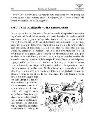 19                     Historia de Guatemala            Comité de Unidad
                                                           Campesina




Hernán Cortés y Pedro de Alvarado actuaron siempre con irrespeto
y esto causó desconcierto en los indígenas, que tenían normas de
honor establecidas para la guerra.


EFECTOS DE LA INVASIÓN SOBRE LAS MUJERES

Las mujeres fueron las más afectadas con la despiadada invasión
española. Al final del combate, de cada batalla, de cada ciudad
arrasada, las mujeres, independientemente de su rango, sufrie-
ron el impacto brutal de las violaciones sexuales múltiples y ma-
sivas de los conquistadores. Fueron las que más sufrieron el cho-
que cultural, al imponérseles un solo dios, representado como
hombre, anciano y blanco frente a sus costumbres y a la
cosmovisión indígena. Las acusaron de encarnación del mal, por
su desnudez cotidiana y natural, ya que los españoles venían de
sociedades muy represivas del cuerpo. Fueron despojadas del pres-
tigio y poder que tenían dentro de la familia y la sociedad como
conocedoras de las propiedades medicinales de las plantas y fue-
ron acusadas de hechiceras. Se deterioraron sus condiciones de
vida y se les sometió a la sobre explotación del trabajo como es-
clavas y como concubinas de los invasores. De esta forma se hizo
posible el mestizaje, que
no fue producto de un
acto conciente y volunta-
rio de construir un nue-
vo mundo, sino el resul-
tado de agresiones
sexuales violentas y ma-
sivas cometidas contra
las mujeres indígenas.
Los españoles traslada-
ron a América su cultu-
ra discriminatoria y de
 