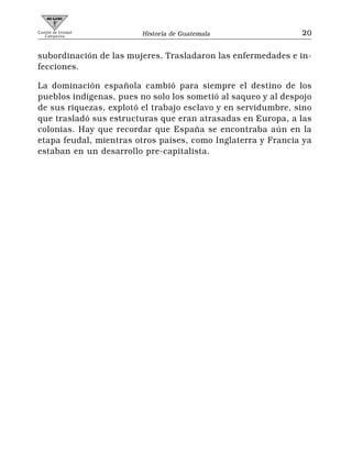 Comité de Unidad
   Campesina             Historia de Guatemala                 20


subordinación de las mujeres. Trasladaron las enfermedades e in-
fecciones.

La dominación española cambió para siempre el destino de los
pueblos indígenas, pues no solo los sometió al saqueo y al despojo
de sus riquezas, explotó el trabajo esclavo y en servidumbre, sino
que trasladó sus estructuras que eran atrasadas en Europa, a las
colonias. Hay que recordar que España se encontraba aún en la
etapa feudal, mientras otros países, como Inglaterra y Francia ya
estaban en un desarrollo pre-capitalista.
 