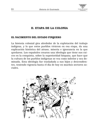 21                      Historia de Guatemala            Comité de Unidad
                                                            Campesina




                 II. ETAPA DE LA COLONIA


EL NACIMIENTO DEL ESTADO FINQUERO

La historia colonial gira alrededor de la explotación del trabajo
indígena, y lo que estos pueblos vivieron en esa etapa, da una
explicación histórica del atraso, miseria e ignorancia en la que
quedaron. Los españoles crearon una ideología que tiene sus raí-
ces en la conquista, sobre la superioridad hispana, que hace que
la cultura de los pueblos indígenas se vea como inferior y sea do-
minada. Esta ideología fue trasladada a sus hijos y descendien-
tes, teniendo vigencia hasta el día de hoy en muchos sectores so-
ciales.
 
