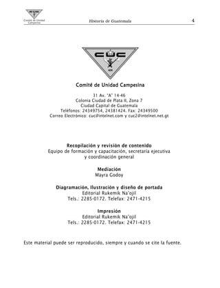 Comité de Unidad
   Campesina                          Historia de Guatemala                      4




                                Comité de Unidad Campesina
                                         31 Av. “A” 14-46
                                Colonia Ciudad de Plata II, Zona 7
                                  Ciudad Capital de Guatemala
                        Teléfonos: 24349754, 24381424. Fax: 24349500
                   Correo Electrónico: cuc@intelnet.com y cuc2@intelnet.net.gt




                           Recopilación y revisión de contenido
                   Equipo de formación y capacitación, secretaría ejecutiva
                                  y coordinación general

                                          Mediación
                                         Mayra Godoy

                      Diagramación, Ilustración y diseño de portada
                                  Editorial Rukemik Na’ojil
                           Tels.: 2285-0172. Telefax: 2471-4215

                                         Impresión
                                  Editorial Rukemik Na’ojil
                           Tels.: 2285-0172. Telefax: 2471-4215



Este material puede ser reproducido, siempre y cuando se cite la fuente.
 