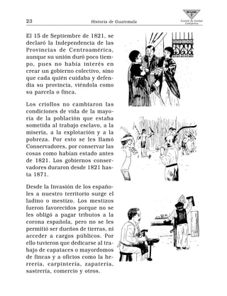 23                       Historia de Guatemala   Comité de Unidad
                                                    Campesina




El 15 de Septiembre de 1821, se
declaró la Independencia de las
Provincias de Centroamérica,
aunque su unión duró poco tiem-
po, pues no había interés en
crear un gobierno colectivo, sino
que cada quién cuidaba y defen-
día su provincia, viéndola como
su parcela o finca.

Los criollos no cambiaron las
condiciones de vida de la mayo-
ría de la población que estaba
sometida al trabajo esclavo, a la
miseria, a la explotación y a la
pobreza. Por esto se les llamó
Conservadores, por conservar las
cosas como habían estado antes
de 1821. Los gobiernos conser-
vadores duraron desde 1821 has-
ta 1871.

Desde la Invasión de los españo-
les a nuestro territorio surge el
ladino o mestizo. Los mestizos
fueron favorecidos porque no se
les obligó a pagar tributos a la
corona española, pero no se les
permitió ser dueños de tierras, ni
acceder a cargos públicos. Por
ello tuvieron que dedicarse al tra-
bajo de capataces o mayordomos
de fincas y a oficios como la he-
rrería, carpintería, zapatería,
sastrería, comercio y otros.
 