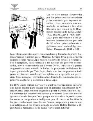 Comité de Unidad
   Campesina             Historia de Guatemala                   24


                                   Los criollos menos favorecidos
                                   por los gobiernos conservadores
                                   y los mestizos que lograron es-
                                   tudiar o tener una vida más aco-
                                   modada, se unieron a las ideas
                                   liberales que venían de la Revo-
                                   lución Francesa de 1789: LIBER-
                                   TAD, IGUALDAD Y FRATERNI-
                                   DAD, para enfrentarse a los go-
                                   biernos conservadores por más
                                   de 30 años, principalmente el
                                   gobierno conservador del general
                                   Rafael Carrera de 1844 a 1871.

Los enfrentamientos entre conservadores y liberales también fue-
ron armados y así fue que el Mariscal Serapio Cruz popularmente
conocido como “Tata Lapo” buscó el apoyo de civiles, de campesi-
nos e indígenas, para combatir a las fuerzas del gobierno conser-
vador, ahora representado por Vicente Cerna, utilizando la guerra
de guerrillas como método de lucha. La propuesta de Reforma In-
tegral presentada por Tata Lapo, decía que los campesinos e indí-
genas debían ser sacados de la explotación y opresión en que vi-
vían. Sin embargo el movimiento fue derrotado, cuando tropas del
gobierno capturan y asesinan a Tata Lapo.

En 1870 Justo Rufino Barrios y Miguel García Granados iniciaron
una lucha militar para acabar con el gobierno conservador de Vi-
cente Cerna, venciéndolo y llegando al poder el 30 de Junio de 1871.
Sin embargo los intereses de Barrios y de García Granados no eran
iguales a los de Serapio Cruz, ya que no buscaban la justicia para
los sectores campesinos e indígenas; por el contrario, las filas de
los que combatieron con ellos no fueron campesinos y mucho me-
nos indígenas. A ese triunfo armado de Justo Rufino Barrios y Mi-
guel García Granados, se le llamó “Revolución Liberal”.
 