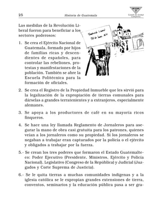 25                       Historia de Guatemala               Comité de Unidad
                                                                Campesina




Las medidas de la Revolución Li-
beral fueron para beneficiar a los
sectores poderosos:
1. Se crea el Ejército Nacional de
   Guatemala, formado por hijos
   de familias ricas y descen-
   dientes de españoles, para
   controlar las rebeliones, pro-
   testas y manifestaciones de la
   población. También se abre la
   Escuela Politécnica para la
   formación de oficiales.
2. Se crea el Registro de la Propiedad Inmueble que les sirvió para
   la legalización de la expropiación de tierras comunales para
   dárselas a grandes terratenientes y a extranjeros, especialmente
   alemanes.
3. Se apoya a los productores de café en su mayoría ricos
   finqueros.
4. Se hace una ley llamada Reglamento de Jornaleros para ase-
   gurar la mano de obra casi gratuita para los patrones, quienes
   veían a los jornaleros como su propiedad. Si los jornaleros se
   negaban a trabajar eran capturados por la policía o el ejército
   y obligados a trabajar por la fuerza.
5.- Se crean los tres poderes que formaron el Estado Guatemalte-
    co: Poder Ejecutivo (Presidente, Ministros, Ejército y Policía
    Nacional), Legislativo (Congreso de la República) y Judicial (Juz-
    gados y Corte Suprema de Justicia).
6.- Se le quita tierras a muchas comunidades indígenas y a la
    iglesia católica se le expropian grandes extensiones de tierra,
    conventos, seminarios y la educación pública pasa a ser gra-
 