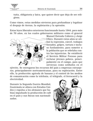 Comité de Unidad
   Campesina                 Historia de Guatemala                   26


      tuita, obligatoria y laica, que quiere decir que deja de ser reli-
      giosa.

Como vimos, estas medidas sirvieron para profundizar y legalizar
el despojo de tierras, la explotación y la opresión.

Estas leyes liberales estuvieron funcionando hasta 1944, poco más
de 70 años, en los cuales gobernaron militares como el general
                                   Manuel Estrada Cabrera y Jorge
                                   Ubico. Durante estos años se uti-
                                   lizó la represión, cárcel, trabajos
                                   forzados, golpes, tortura e inclu-
                                   so fusilamiento, para someter a
                                   la población que se rebelaba con-
                                   tra las injusticias. Se estableció
                                   el Servicio Militar Forzoso para
                                   reclutar jóvenes pobres, princi-
                                   palmente en el campo, para que
                                   sirvieran como soldados en el
ejército. Se entregaron los recursos del país a empresas extranje-
ras, principalmente norteamericanas, para su explotación. Entre
ello, la producción agrícola de banano y el control de los medios
de comunicación como la telefonía, el telégrafo, el ferrocarril y la
electricidad.

Durante la Segunda Guerra Mundial,
Guatemala se alinea con Estados Uni-
dos y expulsa a los alemanes que ha-
bían impulsado la producción de café
en el país y sus fincas son nacionali-
zadas.
 
