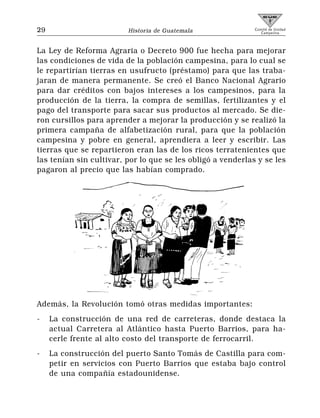 29                       Historia de Guatemala               Comité de Unidad
                                                                Campesina




La Ley de Reforma Agraria o Decreto 900 fue hecha para mejorar
las condiciones de vida de la población campesina, para lo cual se
le repartirían tierras en usufructo (préstamo) para que las traba-
jaran de manera permanente. Se creó el Banco Nacional Agrario
para dar créditos con bajos intereses a los campesinos, para la
producción de la tierra, la compra de semillas, fertilizantes y el
pago del transporte para sacar sus productos al mercado. Se die-
ron cursillos para aprender a mejorar la producción y se realizó la
primera campaña de alfabetización rural, para que la población
campesina y pobre en general, aprendiera a leer y escribir. Las
tierras que se repartieron eran las de los ricos terratenientes que
las tenían sin cultivar, por lo que se les obligó a venderlas y se les
pagaron al precio que las habían comprado.




Además, la Revolución tomó otras medidas importantes:
-    La construcción de una red de carreteras, donde destaca la
     actual Carretera al Atlántico hasta Puerto Barrios, para ha-
     cerle frente al alto costo del transporte de ferrocarril.
-    La construcción del puerto Santo Tomás de Castilla para com-
     petir en servicios con Puerto Barrios que estaba bajo control
     de una compañía estadounidense.
 