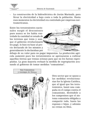 Comité de Unidad
   Campesina                           Historia de Guatemala                       30


-     La construcción de la hidroeléctrica de Jurún Marinalá, para
      llevar la electricidad a bajo costo a toda la población. Hasta
      esos momentos la electricidad era controlada por empresas nor-
      teamericanas.

Entre los terratenientes nacio-
nales surgió el descontento
pues nunca se les había con-
trolado la cantidad ni estado de
los terrenos que tenía y aun-
que el gobierno revolucionario
les pagó, lo hizo en base al pre-
cio declarado de los mismos y
generalmente lo declaraban por
debajo de su valor para no pagar impuestos. La producción agrí-
cola aumentó pues los terratenientes se apresuraron a cultivar
aquellas tierras que tenían ociosas para que no les fueran expro-
piadas. La gran mayoría rechazó la medida de expropiación acu-
sando al gobierno de tomar medidas “comunistas”.

                 Son Comunistas
              y enemigos de Dios¡¡¡¡

                                                         Otro sector que se opuso a
                                                         las medidas revoluciona-
                                                         rias fue la Iglesia Católica,
                                                         que al igual que los terra-
                                                         tenientes, lanzó una cam-
                                                         paña en el campo contra el
                                                         comunismo, diciéndole a
                                                         los campesinos que el sis-
                                                         tema comunista obligaba a
                                                         compartir todo, hasta las
                                                         esposas e hijas, y además
                                                         no creían en Dios.
 