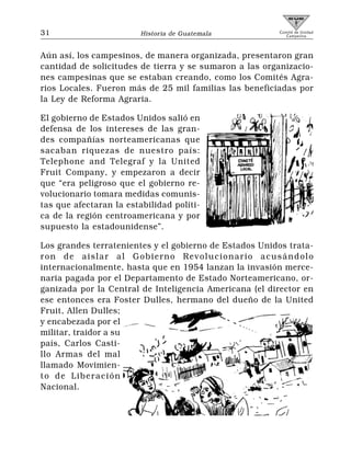 31                       Historia de Guatemala          Comité de Unidad
                                                           Campesina




Aún así, los campesinos, de manera organizada, presentaron gran
cantidad de solicitudes de tierra y se sumaron a las organizacio-
nes campesinas que se estaban creando, como los Comités Agra-
rios Locales. Fueron más de 25 mil familias las beneficiadas por
la Ley de Reforma Agraria.

El gobierno de Estados Unidos salió en
defensa de los intereses de las gran-
des compañías norteamericanas que
sacaban riquezas de nuestro país:
Telephone and Telegraf y la United
Fruit Company, y empezaron a decir
que “era peligroso que el gobierno re-
volucionario tomara medidas comunis-
tas que afectaran la estabilidad políti-
ca de la región centroamericana y por
supuesto la estadounidense”.

Los grandes terratenientes y el gobierno de Estados Unidos trata-
ron de aislar al Gobierno Revolucionario acusándolo
internacionalmente, hasta que en 1954 lanzan la invasión merce-
naria pagada por el Departamento de Estado Norteamericano, or-
ganizada por la Central de Inteligencia Americana (el director en
ese entonces era Foster Dulles, hermano del dueño de la United
Fruit, Allen Dulles;
y encabezada por el
militar, traidor a su
país, Carlos Casti-
llo Armas del mal
llamado Movimien-
to de Liberación
Nacional.
 