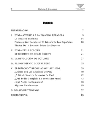 5                           Historia de Guatemala          Comité de Unidad
                                                              Campesina




                                 INDICE

PRESENTACIÓN                                                          7

I.   ETAPA ANTERIOR A LA INVASIÓN ESPAÑOLA                            9
     La Invasión Española                                           14
     Factores Que Decidieron El Triunfo De Los Españoles            18
     Efectos De La Invasión Sobre Las Mujeres

II. ETAPA DE LA COLONIA                                             21
     El nacimiento del estado finquero                              21

III. LA REVOLUCIÓN DE OCTUBRE                                       27

IV. EL MOVIMIENTO GUERRILLERO                                       35

V. EL DIÁLOGO Y NEGOCIACIÓN 1987-1996                               39
     ¿Cuáles Son Los Acuerdos De Paz?                               40
     ¿A Dónde Van Los Acuerdos De Paz?                              42
     ¿Qué Se Ha Cumplido En Estos Diez Años?                        43
     ¿Qué No Se Ha Cumplido?                                        46
     Algunas Conclusiones                                           49

GLOSARIO DE TÉRMINOS                                                57

BIBLIOGRAFÍA:                                                       75
 