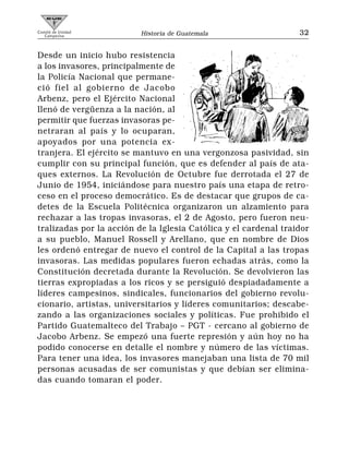 Comité de Unidad
   Campesina              Historia de Guatemala                   32


Desde un inicio hubo resistencia
a los invasores, principalmente de
la Policía Nacional que permane-
ció fiel al gobierno de Jacobo
Arbenz, pero el Ejército Nacional
llenó de vergüenza a la nación, al
permitir que fuerzas invasoras pe-
netraran al país y lo ocuparan,
apoyados por una potencia ex-
tranjera. El ejército se mantuvo en una vergonzosa pasividad, sin
cumplir con su principal función, que es defender al país de ata-
ques externos. La Revolución de Octubre fue derrotada el 27 de
Junio de 1954, iniciándose para nuestro país una etapa de retro-
ceso en el proceso democrático. Es de destacar que grupos de ca-
detes de la Escuela Politécnica organizaron un alzamiento para
rechazar a las tropas invasoras, el 2 de Agosto, pero fueron neu-
tralizadas por la acción de la Iglesia Católica y el cardenal traidor
a su pueblo, Manuel Rossell y Arellano, que en nombre de Dios
les ordenó entregar de nuevo el control de la Capital a las tropas
invasoras. Las medidas populares fueron echadas atrás, como la
Constitución decretada durante la Revolución. Se devolvieron las
tierras expropiadas a los ricos y se persiguió despiadadamente a
líderes campesinos, sindicales, funcionarios del gobierno revolu-
cionario, artistas, universitarios y líderes comunitarios; descabe-
zando a las organizaciones sociales y políticas. Fue prohibido el
Partido Guatemalteco del Trabajo – PGT - cercano al gobierno de
Jacobo Arbenz. Se empezó una fuerte represión y aún hoy no ha
podido conocerse en detalle el nombre y número de las víctimas.
Para tener una idea, los invasores manejaban una lista de 70 mil
personas acusadas de ser comunistas y que debían ser elimina-
das cuando tomaran el poder.
 