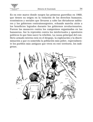 Comité de Unidad
   Campesina              Historia de Guatemala                   34


Es en este marco donde surgen las primeras guerrillas en 1960,
que tienen su origen en la violación de los derechos humanos,
económicos y sociales que llevaron a cabo las dictaduras milita-
res y los gobiernos contrainsurgentes, echando marcha atrás a
los beneficios logrados durante los gobiernos revolucionarios.
Fueron las masacres contra los campesinos organizados en las
bananeras, fue la represión contra los intelectuales y opositores
políticos lo que hizo nacer la rebelión. La causa principal del con-
flicto armado interno está en el despojo, la explotación y la discri-
minación a que es sometida la población más pobre, especialmen-
te los pueblos más antiguos que viven en este territorio, los indí-
genas.
 