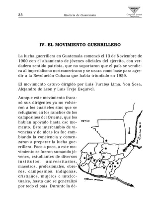 35                       Historia de Guatemala           Comité de Unidad
                                                            Campesina




           IV. EL MOVIMIENTO GUERRILLERO

La lucha guerrillera en Guatemala comenzó el 13 de Noviembre de
1960 con el alzamiento de jóvenes oficiales del ejército, con ver-
dadero sentido patriota, que no soportaron que el país se vendie-
ra al imperialismo norteamericano y se usara como base para agre-
dir a la Revolución Cubana que había triunfado en 1959.

El movimiento estuvo dirigido por Luis Turcios Lima, Yon Sosa,
Alejandro de León y Luis Trejo Esquivel.

Aunque este movimiento fraca-
só sus dirigentes ya no volvie-
ron a los cuarteles sino que se
refugiaron en los ranchos de los
campesinos del Oriente, que los
habían apoyado hasta ese mo-
mento. Este intercambio de vi-
vencias y de ideas les fue cam-
biando la conciencia y comen-
zaron a preparar la lucha gue-
rrillera. Poco a poco, a este mo-
vimiento se fueron sumando jó-
venes, estudiantes de diversos
institutos, universitarios,
maestros, profesionales, obre-
ros, campesinos, indígenas,
cristianos, mujeres e intelec-
tuales, hasta que se generalizó
por todo el país. Durante la dé-
 