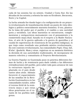 Comité de Unidad
   Campesina             Historia de Guatemala                  36


cada de los sesenta fue en oriente, Ciudad y Costa Sur; En las
décadas de los setenta y ochenta fue más en Occidente, Bocacosta,
Norte y la Capital.

La lucha armada fue dando lugar a la configuración de un proyec-
to revolucionario de transformación desde un punto de vista ideo-
lógico y político esencialmente marxista leninista. O sea, plantea-
ba la toma del poder por el pueblo y el cambio a una sociedad
justa y socialista. Las ideas marxistas se encontraron, comple-
mentaron y enriquecieron mutuamente con el pensamiento y la
cosmovisión maya dual, basada en el respeto a la Madre Natura-
leza, el arte de la guerra aplicada a la guerra de guerrillas y al
caudal de experiencias de resistencia de los pueblos indígenas, lo
que trajo como resultado una profunda mística revolucionaria,.
En este contexto revolucionario, las comunidades Poptí, Chuj, Ixil,
K’iche’, Quekchí, Mam y otras, registran en su memoria histórica
la decisión de sus autoridades tradicionales, de incorporarse de
manera colectiva y comunitaria al Proyecto Revolucionario.

La Guerra Popular en Guatemala puso en práctica diferentes for-
mas de lucha y de resistencia para darle cabida a las diferentes
reivindicaciones del pueblo, pero sobre todo para arrancar de raíz
la estructura injusta im-
plantada en el país desde
tantos años atrás. Además
favoreció el esparcimiento
de las semillas de la Revo-
lución Guatemalteca en las
comunidades rurales, sobre
el terreno fértil de la resis-
tencia maya y que estas
ideas penetraran en el co-
razón de los pueblos indí-
genas.
 