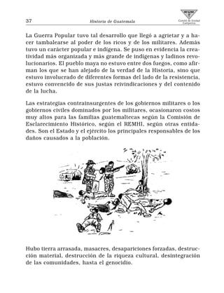 37                      Historia de Guatemala              Comité de Unidad
                                                              Campesina




La Guerra Popular tuvo tal desarrollo que llegó a agrietar y a ha-
cer tambalearse al poder de los ricos y de los militares. Además
tuvo un carácter popular e indígena. Se puso en evidencia la crea-
tividad más organizada y más grande de indígenas y ladinos revo-
lucionarios. El pueblo maya no estuvo entre dos fuegos, como afir-
man los que se han alejado de la verdad de la Historia, sino que
estuvo involucrado de diferentes formas del lado de la resistencia,
estuvo convencido de sus justas reivindicaciones y del contenido
de la lucha.

Las estrategias contrainsurgentes de los gobiernos militares o los
gobiernos civiles dominados por los militares, ocasionaron costos
muy altos para las familias guatemaltecas según la Comisión de
Esclarecimiento Histórico, según el REMHI, según otras entida-
des. Son el Estado y el ejército los principales responsables de los
daños causados a la población.




Hubo tierra arrasada, masacres, desapariciones forzadas, destruc-
ción material, destrucción de la riqueza cultural, desintegración
de las comunidades, hasta el genocidio.
 