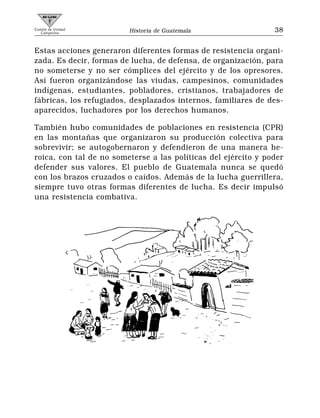 Comité de Unidad
   Campesina             Historia de Guatemala                  38


Estas acciones generaron diferentes formas de resistencia organi-
zada. Es decir, formas de lucha, de defensa, de organización, para
no someterse y no ser cómplices del ejército y de los opresores.
Así fueron organizándose las viudas, campesinos, comunidades
indígenas, estudiantes, pobladores, cristianos, trabajadores de
fábricas, los refugiados, desplazados internos, familiares de des-
aparecidos, luchadores por los derechos humanos.

También hubo comunidades de poblaciones en resistencia (CPR)
en las montañas que organizaron su producción colectiva para
sobrevivir; se autogobernaron y defendieron de una manera he-
roica, con tal de no someterse a las políticas del ejército y poder
defender sus valores. El pueblo de Guatemala nunca se quedó
con los brazos cruzados o caídos. Además de la lucha guerrillera,
siempre tuvo otras formas diferentes de lucha. Es decir impulsó
una resistencia combativa.
 