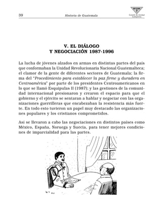 39                      Historia de Guatemala              Comité de Unidad
                                                              Campesina




                     V. EL DIÁLOGO
                Y NEGOCIACIÓN 1987-1996

La lucha de jóvenes alzados en armas en distintas partes del país
que conformaban la Unidad Revolucionaria Nacional Guatemalteca;
el clamor de la gente de diferentes sectores de Guatemala; la fir-
ma del “Procedimiento para establecer la paz firme y duradera en
Centroamérica” por parte de los presidentes Centroamericanos en
lo que se llamó Esquipulas II (1987); y las gestiones de la comuni-
dad internacional presionaron y crearon el espacio para que el
gobierno y el ejército se sentaran a hablar y negociar con las orga-
nizaciones guerrilleras que encabezaban la resistencia más fuer-
te. En todo esto tuvieron un papel muy destacado las organizacio-
nes populares y los cristianos comprometidos.

Así se llevaron a cabo las negociaciones en distintos países como
México, España, Noruega y Suecia, para tener mejores condicio-
nes de imparcialidad para las partes.
 