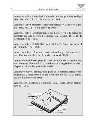 41                        Historia de Guatemala            Comité de Unidad
                                                              Campesina




     Acuerdo sobre identidad y derecho de los pueblos indíge-
     nas. México, D.F., 31 de marzo de 1995.

     Acuerdo sobre aspectos socioeconómicos y situación agra-
     ria. México, D.F., 6 de mayo de 1996.

     Acuerdo sobre fortalecimiento del poder civil y función del
     Ejército en una sociedad democrática. México, D.F., 19 de
     septiembre de 1996.

     Acuerdo sobre el definitivo cese al fuego. Oslo, Noruega, 4
     de diciembre de 1996.

     Acuerdo sobre reformas constitucionales y régimen electo-
     ral. Estocolmo, Suecia, 7 de diciembre de 1996.

     Acuerdo sobre bases para la incorporación de la Unidad Re-
     volucionaria Nacional Guatemalteca a la legalidad. Madrid,
     España, 12 de diciembre de 1996.

     Acuerdo sobre el cronograma para la implementación, cum-
     plimiento y verificación de los acuerdos de paz. Guatemala,
     29 de diciembre de 1996.

     Acuerdo de Paz firme y duradera. Guatemala, 29 de diciem-
     bre de 1996.
 