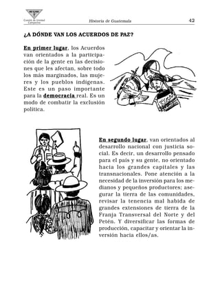 Comité de Unidad
   Campesina             Historia de Guatemala                    42


¿A DÓNDE VAN LOS ACUERDOS DE PAZ?

En primer lugar, los Acuerdos
van orientados a la participa-
ción de la gente en las decisio-
nes que les afectan, sobre todo
los más marginados, las muje-
res y los pueblos indígenas.
Este es un paso importante
para la democracia real. Es un
modo de combatir la exclusión
política.




                              En segundo lugar, van orientados al
                              desarrollo nacional con justicia so-
                              cial. Es decir, un desarrollo pensado
                              para el país y su gente, no orientado
                              hacia los grandes capitales y las
                              transnacionales. Pone atención a la
                              necesidad de la inversión para los me-
                              dianos y pequeños productores; ase-
                              gurar la tierra de las comunidades,
                              revisar la tenencia mal habida de
                              grandes extensiones de tierra de la
                              Franja Transversal del Norte y del
                              Petén. Y diversificar las formas de
                              producción, capacitar y orientar la in-
                              versión hacia ellos/as.
 