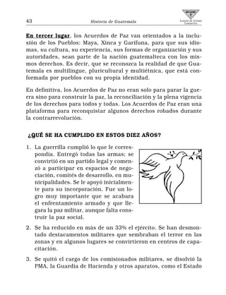 43                       Historia de Guatemala              Comité de Unidad
                                                               Campesina




En tercer lugar, los Acuerdos de Paz van orientados a la inclu-
sión de los Pueblos: Maya, Xinca y Garífuna, para que sus idio-
mas, su cultura, su experiencia, sus formas de organización y sus
autoridades, sean parte de la nación guatemalteca con los mis-
mos derechos. Es decir, que se reconozca la realidad de que Gua-
temala es multilingue, pluricultural y multiétnica, que está con-
formada por pueblos con su propia identidad.

En definitiva, los Acuerdos de Paz no eran solo para parar la gue-
rra sino para construir la paz, la reconciliación y la plena vigencia
de los derechos para todos y todas. Los Acuerdos de Paz eran una
plataforma para reconquistar algunos derechos robados durante
la contrarrevolución.


¿QUÉ SE HA CUMPLIDO EN ESTOS DIEZ AÑOS?

1. La guerrilla cumplió lo que le corres-
   pondía. Entregó todas las armas; se
   convirtió en un partido legal y comen-
   zó a participar en espacios de nego-
   ciación, comités de desarrollo, en mu-
   nicipalidades. Se le apoyó inicialmen-
   te para su incorporación. Fue un lo-
   gro muy importante que se acabara
   el enfrentamiento armado y que lle-
   gara la paz militar, aunque falta cons-
   truir la paz social.
2. Se ha reducido en más de un 33% el ejército. Se han desmon-
   tado destacamentos militares que sembraban el terror en las
   zonas y en algunos lugares se convirtieron en centros de capa-
   citación.
3. Se quitó el cargo de los comisionados militares, se disolvió la
   PMA, la Guardia de Hacienda y otros aparatos, como el Estado
 