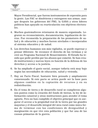 Comité de Unidad
   Campesina                Historia de Guatemala                 44


      Mayor Presidencial, que fueron instrumentos de represión para
      la gente. Las PAC se disolvieron y entregaron sus armas, aun-
      que después los gobiernos del FRG, la GANA y otros líderes
      políticos han apoyado su rearticulación con objetivos electora-
      les.
4. Muchos guatemaltecos retornaron de manera organizada. Lo-
   graron su reconocimiento, documentación, legalización de tie-
   rras. Fue reconocida la preparación de los promotores de sa-
   lud y de educación y muchos fueron nivelados e incorporados
   al sistema educativo y de salud.
5. Los derechos humanos son más vigilados, se puede expresar y
   pensar diferente. Se reconoce el derecho de las víctimas y se
   creó un Programa Nacional de Resarcimiento. El Estado ha te-
   nido que pedir perdón por los abusos que cometió. Se han crea-
   do instituciones y nuevas leyes en función de la defensa de los
   derechos y acceso a la justicia.
6. Se ha ampliado el gasto social, aunque todavía está muy bajo
   según las necesidades de educación, salud y vivienda.
7. Hay un Pacto Fiscal, bastante bien pensado y ampliamente
   consensuado. Si este pacto se activa puede ser la base para
   algunos cambios en la captación de recursos y en su
   redistribución.
8. En el tema de tierra y de desarrollo rural se cumplieron algu-
   nos puntos como la creación del fondo de tierras, la ley de in-
   formación catastral y otras instituciones para atender el tema
   agrario. Pero no han cumplido el objetivo principal que es ase-
   gurar el acceso a la propiedad real de la tierra por las grandes
   mayorías y el desarrollo integral del área rural como única for-
   ma de terminar con las condiciones de desigualdad y
   marginación en que vive esta población y que fue una de las
   causas primarias de la guerra.
 