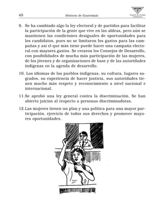 45                      Historia de Guatemala              Comité de Unidad
                                                              Campesina




9. Se ha cambiado algo la ley electoral y de partidos para facilitar
   la participación de la gente que vive en las aldeas, pero aún se
   mantienen las condiciones desiguales de oportunidades para
   los candidatos, pues no se limitaron los gastos para las cam-
   pañas y así el que más tiene puede hacer una campaña electo-
   ral con mayores gastos. Se crearon los Consejos de Desarrollo,
   con posibilidades de mucha más participación de las mujeres,
   de los jóvenes y de organizaciones de base y de las autoridades
   indígenas en la agenda de desarrollo.
10. Los idiomas de los pueblos indígenas, su cultura, lugares sa-
   grados, su experiencia de hacer justicia, sus autoridades tie-
   nen mucho más respeto y reconocimiento a nivel nacional e
   internacional.
11.Se aprobó una ley general contra la discriminación. Se han
   abierto juicios al respecto a personas discriminadoras.
12.Las mujeres tienen un plan y una política para una mayor par-
   ticipación, ejercicio de todos sus derechos y promover mayo-
   res oportunidades.
 