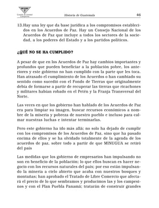 Comité de Unidad
   Campesina             Historia de Guatemala                 46


13.Hay una ley que da base jurídica a los compromisos estableci-
   dos en los Acuerdos de Paz. Hay un Consejo Nacional de los
   Acuerdos de Paz que incluye a todos los sectores de la socie-
   dad, a los poderes del Estado y a los partidos políticos.


¿QUÉ NO SE HA CUMPLIDO?

A pesar de que en los Acuerdos de Paz hay cambios importantes y
profundos que pueden beneficiar a la población pobre, los ante-
riores y este gobierno no han cumplido con la parte que les toca.
Han atrasado el cumplimiento de los Acuerdos o han cambiado su
sentido como sucedió con el Fondo de Tierras que originalmente
debía de formarse a partir de recuperar las tierras que ricachones
y militares habían robado en el Petén y la Franja Transversal del
Norte.

Las veces en que los gobierno han hablado de los Acuerdos de Paz
era para limpiar su imagen, buscar recursos económicos a nom-
bre de la miseria y pobreza de nuestro pueblo e incluso para cal-
mar nuestras luchas e intentar terminarlas.

Pero este gobierno ha ido más allá; no solo ha dejado de cumplir
con los compromisos de los Acuerdos de Paz, sino que ha pasado
encima de ellos y se ha olvidado totalmente de la agenda de los
acuerdos de paz, sobre todo a partir de que MINUGUA se retiró
del país

Las medidas que los gobierno de empresarios han impulsando no
son en beneficio de la población; lo que ellos buscan es hacer ne-
gocio con los recursos naturales del país; por eso están impulsan-
do la minería a cielo abierto que acaba con nuestros bosques y
montañas; han aprobado el Tratado de Libre Comercio que afecta-
rá el precio de lo que sembramos y producimos las y los campesi-
nos y con el Plan Puebla Panamá; tratarán de construir grandes
 