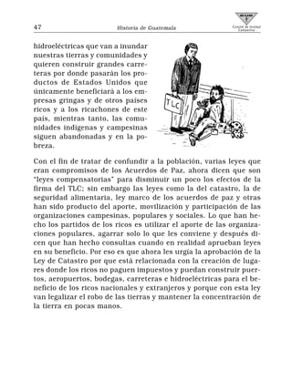 47                      Historia de Guatemala              Comité de Unidad
                                                              Campesina




hidroeléctricas que van a inundar
nuestras tierras y comunidades y
quieren construir grandes carre-
teras por donde pasarán los pro-
ductos de Estados Unidos que
únicamente beneficiará a los em-
presas gringas y de otros países
ricos y a los ricachones de este
país, mientras tanto, las comu-
nidades indígenas y campesinas
siguen abandonadas y en la po-
breza.

Con el fin de tratar de confundir a la población, varias leyes que
eran compromisos de los Acuerdos de Paz, ahora dicen que son
“leyes compensatorias” para disminuir un poco los efectos de la
firma del TLC; sin embargo las leyes como la del catastro, la de
seguridad alimentaria, ley marco de los acuerdos de paz y otras
han sido producto del aporte, movilización y participación de las
organizaciones campesinas, populares y sociales. Lo que han he-
cho los partidos de los ricos es utilizar el aporte de las organiza-
ciones populares, agarrar solo lo que les conviene y después di-
cen que han hecho consultas cuando en realidad aprueban leyes
en su beneficio. Por eso es que ahora les urgía la aprobación de la
Ley de Catastro por que está relacionada con la creación de luga-
res donde los ricos no paguen impuestos y puedan construir puer-
tos, aeropuertos, bodegas, carreteras e hidroeléctricas para el be-
neficio de los ricos nacionales y extranjeros y porque con esta ley
van legalizar el robo de las tierras y mantener la concentración de
la tierra en pocas manos.
 