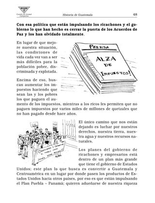 Comité de Unidad
   Campesina              Historia de Guatemala                   48


Con esa política que están impulsando los ricachones y el go-
bierno lo que han hecho es cerrar la puerta de los Acuerdos de
Paz y los han olvidado totalmente.

En lugar de que mejo-
re nuestra situación,
las condiciones de
vida cada vez van a ser
más difíciles para la
población pobre, dis-
criminada y explotada.

Encima de eso, bus-
can aumentar los im-
puestos haciendo que
sean las y los pobres
los que paguen el au-
mento de los impuestos, mientras a los ricos les permiten que no
paguen impuestos por varios miles de millones de quetzales que
no han pagado desde hace años.

                                     El único camino que nos están
                                     dejando es luchar por nuestros
                                     derechos, nuestra tierra, nues-
                                     tra agua y nuestros recursos na-
                                     turales.

                                  Los planes del gobierno de
                                  ricachones y empresarios está
                                  dentro de un plan más grande
                                  que tiene el gobierno de Estados
Unidos; este plan lo que busca es convertir a Guatemala y
Centroamérica en un lugar por donde pasen los productos de Es-
tados Unidos hacia otros países, por eso es que están impulsando
el Plan Puebla – Panamá; quieren adueñarse de nuestra riqueza
 