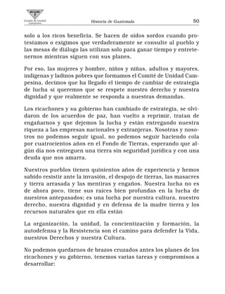 Comité de Unidad
   Campesina              Historia de Guatemala                   50


solo a los ricos beneficia. Se hacen de oídos sordos cuando pro-
testamos o exigimos que verdaderamente se consulte al pueblo y
las mesas de diálogo las utilizan solo para ganar tiempo y entrete-
nernos mientras siguen con sus planes.

Por eso, las mujeres y hombre, niños y niñas, adultos y mayores,
indígenas y ladinos pobres que formamos el Comité de Unidad Cam-
pesina, decimos que ha llegado el tiempo de cambiar de estrategia
de lucha si queremos que se respete nuestro derecho y nuestra
dignidad y que realmente se responda a nuestras demandas.

Los ricachones y su gobierno han cambiado de estrategia, se olvi-
daron de los acuerdos de paz, han vuelto a reprimir, tratan de
engañarnos y que dejemos la lucha y están entregando nuestra
riqueza a las empresas nacionales y extranjeras. Nosotras y noso-
tros no podemos seguir igual, no podemos seguir haciendo cola
por cuatrocientos años en el Fondo de Tierras, esperando que al-
gún día nos entreguen una tierra sin seguridad jurídica y con una
deuda que nos amarra.

Nuestros pueblos tienen quinientos años de experiencia y hemos
sabido resistir ante la invasión, el despojo de tierras, las masacres
y tierra arrasada y las mentiras y engaños. Nuestra lucha no es
de ahora poco, tiene sus raíces bien profundas en la lucha de
nuestros antepasados; es una lucha por nuestra cultura, nuestro
derecho, nuestra dignidad y en defensa de la madre tierra y los
recursos naturales que en ella están

La organización, la unidad, la concientización y formación, la
autodefensa y la Resistencia son el camino para defender la Vida,
nuestros Derechos y nuestra Cultura.

No podemos quedarnos de brazos cruzados antes los planes de los
ricachones y su gobierno, tenemos varias tareas y compromisos a
desarrollar:
 