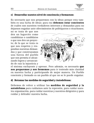 53                      Historia de Guatemala             Comité de Unidad
                                                             Campesina



c) Desarrollar nuestro nivel de conciencia y formarnos:

Es necesario que nos preparemos con la ideas porque esta tam-
bién es una lucha de ideas; para eso debemos estar concientes
de cuáles son nuestros verdaderos intereses y demandas para no
dejarnos engañar ante ofrecimientos de politiqueros o ricachones;
no se trata de que nos
den un lugarcito como
candidatas o candidatos
o que nos den un proyec-
to; de lo que se trata es
que nos respeten y res-
pondan nuestras deman-
das y que construyamos
una fuerza del pueblo
que nos permita ir alcan-
zando logros y arrancan-
do de raíz la injusticia y
el sistema excluyente y opresor. Pero además, es necesario que
nos preparemos y nos formemos para ir teniendo más claridad
en nuestra lucha y participando de mejor manera. Un Pueblo
conciente y formado es un pueblo al que no se le puede engañar.

d) Retomar las medidas de seguridad y Autodefensa:

Debemos de volver a utilizar las medidas de seguridad y la
autodefensa para cuidarnos ante la represión, para cuidar nues-
tra organización, para cuidar nuestras y nuestros dirigentes y para
cuidar y defender nuestra lucha.
 
