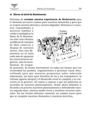 Comité de Unidad
   Campesina             Historia de Guatemala                  54


e) Elevar el nivel de Resistencia:

Debemos de retomar nuestra experiencia de Resistencia para
ir abriendo un nuevo camino para nuestras demandas y para que
se respete nuestro derecho y nuestra dignidad. Debemos ir a nues-
tras comunidades y
nuestras familias y
cuidar y multiplicar la
llama de la Resisten-
cia ante esta ofensiva
neoliberal de tratados
de libre comercio y
despojo de nuestras
tierras. Pero esta Re-
sistencia no se trata
nada más de aguantar
las consecuencias ne-
gativas, sino de movi-
lizarnos, de ocupar,
de protestar, de luchar fuertemente en todas las formas que con
creatividad los pueblos, organizaciones y personas vayan desa-
rrollando para que nuestras propuestas sobre soberanía
alimentaria, las leyes para beneficio de las y los trabajadores, la
reforma agraria integral y el desarrollo rural se cumplan y se con-
creten en la práctica. No vamos a esperar a que los gobiernos se
acuerden de nuestros planteamientos. Desde ahora debemos ir
llevando a la práctica nuestros planteamientos y defendiendo nues-
tro sagrado maíz, nuestra madre tierra y nuestros recursos natu-
rales. En los hechos debemos construir un camino nuevo para
que se cumplan nuestras demandas y nuestros derechos.
 