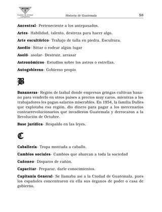 Comité de Unidad
   Campesina              Historia de Guatemala                    58


Ancestral- Perteneciente a los antepasados.
Artes- Habilidad, talento, destreza para hacer algo.
Arte escultórico- Trabajo de talla en piedra. Escultura.
Asedio- Sitiar o rodear algún lugar
Asoló- asolar- Destruir, arrasar
Astronómicos- Estudios sobre los astros o estrellas.
Autogobierno- Gobierno propio


B
Bananeras- Región de Izabal donde empresas gringas cultivan bana-
no para venderlo en otros países a precios muy caros, mientras a los
trabajadores les pagan salarios miserables. En 1954, la familia Dulles
que explotaba esa región, dio dinero para pagar a los mercenarios
contrarrevolucionarios que invadieron Guatemala y derrocaron a la
Revolución de Octubre.
Base jurídica- Respaldo en las leyes.


C
Caballería- Tropa montada a caballo.
Cambios sociales- Cambios que abarcan a toda la sociedad
Cañoneo- Disparos de cañón.
Capacitar- Preparar, darle conocimientos.
Capitanía General- Se llamaba así a la Ciudad de Guatemala, pues
los españoles concentraron en ella sus órganos de poder o casa de
gobierno.
 