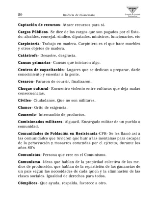 59                        Historia de Guatemala                Comité de Unidad
                                                                  Campesina



Captación de recursos- Atraer recursos para sí.
Cargos Públicos- Se dice de los cargos que son pagados por el Esta-
do: alcaldes, concejal, síndico, diputados, ministros, funcionarios, etc
Carpintería- Trabajo en madera. Carpintero es el que hace muebles
y otros objetos de madera.
Catástrofe- Desastre, desgracia.
Causas primarias- Causas que iniciaron algo.
Centros de capacitación- Lugares que se dedican a preparar, darle
conocimiento y enseñar a la gente.
Cesaron- Pararon de ocurrir, finalizaron.
Choque cultural- Encuentro violento entre culturas que deja malas
consecuencias.
Civiles- Ciudadanos. Que no son militares.
Clamor- Grito de exigencia.
Comercio- Intercambio de productos.
Comisionados militares- Alguacil. Encargado militar de un pueblo o
comunidad.
Comunidades de Población en Resistencia-CPR- Se les llamó así a
las comunidades que tuvieron que huir a las montañas para escapar
de la persecución y masacres cometidas por el ejército, durante los
años 80’s
Comunistas- Persona que cree en el Comunismo.
Comunismo- Ideas que hablan de la propiedad colectiva de los me-
dios de producción, que hablan de la repartición de las ganancias de
un país según las necesidades de cada quien y la eliminación de las
clases sociales. Igualdad de derechos para todos.
Cómplices- Que ayuda, respalda, favorece a otro.
 