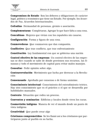Comité de Unidad
   Campesina               Historia de Guatemala                     60


Compromisos de Estado- Son los deberes y obligaciones de carácter
legal, político y económico que tiene un Estado. Por ejemplo, los Acuer-
dos de Paz, Acuerdos Internacionales.
Cofradías- Hermandad de personas, gremio o asociación.
Complementaran- Completaran. Agregar lo que hace falta a una cosa.
Concubinas- Mujeres que vivían con los españoles sin casarse.
Configuración- Forma y figura de una cosa.
Conmovedoras- Que conmueven que dan compasión.
Conflictivo- Que trae conflicto, que trae enfrentamiento
Constitución- Ley fundamental con que se gobierna una nación
Control efectivo de las empresas- Un control efectivo de las empre-
sas se dice cuando se sabe de dónde provienen sus recursos, las fi-
nanzas y todo el movimiento de capital para evitar malos manejos.
Consultar- Pedir opinión sobre algo.
Contrarrevolución- Movimiento que lucha por derrocar a la Revolu-
ción
Consensuado- Aprobado por consenso o de forma unánime.
Conocimiento intelectual- Conocimiento del entendimiento teórico.
Hay otro conocimiento que es el práctico o el que se desarrolla por
habilidades manuales.
Contexto- Situación que rodea un proceso.
Conventos y seminarios- Edificios y locales donde viven los curas.
Cosmovisión indígena- Manera de ver el mundo desde un punto de
vista indígena
Creatividad- Que puede crear algo
Cristianos comprometidos- Se les llamó así a los cristianos que par-
ticiparon junto al pueblo en su lucha.
 