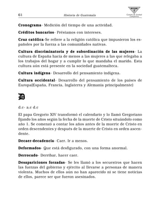 61                       Historia de Guatemala               Comité de Unidad
                                                                Campesina



Cronograma- Medición del tiempo de una actividad.
Créditos bancarios- Préstamos con intereses.
Cruz católica-Se refiere a la religión católica que impusieron los es-
pañoles por la fuerza a las comunidades nativas.
Cultura discriminatoria y de subordinación de las mujeres- La
cultura de España hacía de menos a las mujeres a las que relegaba a
los trabajos del hogar y a cumplir lo que mandaba el marido. Esta
cultura aún está presente en la sociedad guatemalteca.
Cultura indígena- Desarrollo del pensamiento indígena.
Cultura occidental- Desarrollo del pensamiento de los países de
Europa(España, Francia, Inglaterra y Alemania principalmente)


D
d.c- a.c d.c
El papa Gregorio XIV transformó el calendario y lo llamó Gregoriano
fijando los años según la fecha de la muerte de Cristo situándolo como
año 1. Se comenzó a contar los años antes de la muerte de Cristo en
orden descendentes y después de la muerte de Cristo en orden ascen-
dente.
Decaer-decadencia- Caer. Ir a menos.
Deformados- Que está desfigurado, con una forma anormal.
Derrocado- Derribar, hacer caer.
Desapariciones forzadas- Se les llamó a los secuestros que hacen
las fuerzas del gobierno y ejército al llevarse a personas de manera
violenta. Muchos de ellos aún no han aparecido ni se tiene noticias
de ellos, parece ser que fueron asesinados.
 