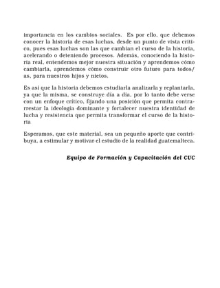 Comité de Unidad
   Campesina              Historia de Guatemala                  8


importancia en los cambios sociales. Es por ello, que debemos
conocer la historia de esas luchas, desde un punto de vista criti-
co, pues esas luchas son las que cambian el curso de la historia,
acelerando o deteniendo procesos. Además, conociendo la histo-
ria real, entendemos mejor nuestra situación y aprendemos cómo
cambiarla, aprendemos cómo construir otro futuro para todos/
as, para nuestros hijos y nietos.

Es así que la historia debemos estudiarla analizarla y replantarla,
ya que la misma, se construye día a día, por lo tanto debe verse
con un enfoque crítico, fijando una posición que permita contra-
rrestar la ideología dominante y fortalecer nuestra identidad de
lucha y resistencia que permita transformar el curso de la histo-
ria

Esperamos, que este material, sea un pequeño aporte que contri-
buya, a estimular y motivar el estudio de la realidad guatemalteca.


                   Equipo de Formación y Capacitación del CUC
 