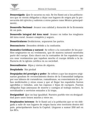 Comité de Unidad
   Campesina              Historia de Guatemala                    62


Desarraigada- Que le sacaron su raíz. Se les llamó así a las poblacio-
nes que se vieron obligadas a dejar sus lugares de origen por la per-
secución del ejército y salieron a otros países como México principal-
mente.
Desarrollo Nacional- Avance con calidad y duración de la Economía
de un país.
Desarrollo integral del área rural- Avance en todas los renglones
del área rural. Avance completo y seguro.
Desarticularon-Deshicieron, separaron las partes.
Desconcierto- Desorden debido a la confusión.
Desnudez Cotidiana y natural- Se refiere a la costumbre de los pue-
blos originarios en su vestimenta, que de manera natural mostraba
parte del cuerpo. Esto chocó con la costumbre de los españoles que
era usar vestimentas que tapaban mucho el cuerpo debido a la in-
fluencia de la iglesia católica en su sociedad.
Descendientes- Hijos y nietos de alguien.
Despiadada- Sin piedad
Despojadas del prestigio y poder- Se refiere a que las mujeres origi-
narias gozaban de reconocimiento dentro de la Comunidad indígena
por sus labores de curanderas, comadronas, su conocimiento de yer-
bas medicinales y otras cosas y que al llegar los españoles fueron
agredidas y violadas, aún las esposas e hijas de caciques. Fueron
obligadas bajo amenazas de muerte y castigos al trabajo esclavo, la
servidumbre o servicios sexuales a la tropa.
Desigualdad- Que no hay igualdad. Nuestro pueblo vive en desigual-
dad pues unos tienen mucho y otros no.
Desplazados internos- Se le llamó así a la población que se vio obli-
gada a salir de sus lugares de origen hacia otro territorio dentro del
país, principalmente hacia la Capital. Llegaron a sumar 250 mil en
los 80’s.
 