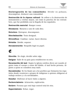 63                       Historia de Guatemala            Comité de Unidad
                                                             Campesina



Desintegración de las comunidades- Dividir en pedazos,
descompletar, deshacer una comunidad.
Destrucción de la riqueza cultural- Se refiere a la destrucción de
monumentos y estelas mayas, así como la práctica de las costum-
bres, que fue prohibida con la llegada de los españoles.
Destrucción material- Romper cosas.
Diezmaron- Mataron a uno de cada diez.
Deterioro- Estropear, descomponer.
Discriminación- Trato desigual.
Diversificar- Cambiar, variar, hacer diverso.
División- Dividir, separar.
Documentación- Respaldo legal en papel.


E
Elección- De elegir, decidir sobre algo.
Emigrar- Salir de su país para establecerse en otro.
Encarnación del mal- Según la iglesia católica dicen así cuando al-
guien toma el cuerpo o carne del diablo, el mal hecho persona. Al-
guien a quien se considera muy malo.
Encomiendas- Se les llamó así a los pueblos que formaron los espa-
ñoles donde reunieron a grupos de indígenas a quienes obligaron al
trabajo esclavo y a la servidumbre.
Ensañar- Disfrutar al hacer daño a alguien.
Esclarecimiento- Aclaración, explicación.
Esclavo- Persona que está bajo control total de otra.
Esparcimiento- Echar, regar.
 