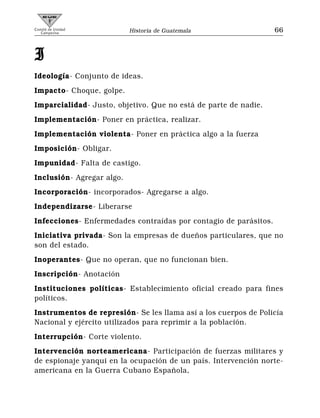 Comité de Unidad
   Campesina               Historia de Guatemala                  66



I
Ideología- Conjunto de ideas.
Impacto- Choque, golpe.
Imparcialidad- Justo, objetivo. Que no está de parte de nadie.
Implementación- Poner en práctica, realizar.
Implementación violenta- Poner en práctica algo a la fuerza
Imposición- Obligar.
Impunidad- Falta de castigo.
Inclusión- Agregar algo.
Incorporación- incorporados- Agregarse a algo.
Independizarse- Liberarse
Infecciones- Enfermedades contraídas por contagio de parásitos.
Iniciativa privada- Son la empresas de dueños particulares, que no
son del estado.
Inoperantes- Que no operan, que no funcionan bien.
Inscripción- Anotación
Instituciones políticas- Establecimiento oficial creado para fines
políticos.
Instrumentos de represión- Se les llama así a los cuerpos de Policía
Nacional y ejército utilizados para reprimir a la población.
Interrupción- Corte violento.
Intervención norteamericana- Participación de fuerzas militares y
de espionaje yanqui en la ocupación de un país. Intervención norte-
americana en la Guerra Cubano Española,
 