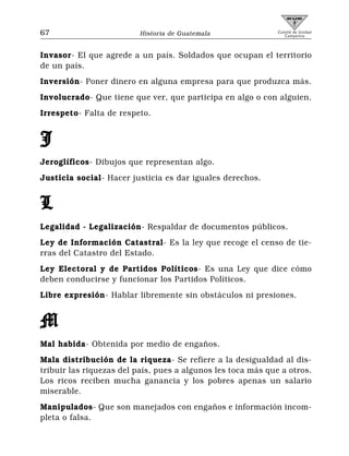 67                        Historia de Guatemala               Comité de Unidad
                                                                 Campesina



Invasor- El que agrede a un país. Soldados que ocupan el territorio
de un país.
Inversión- Poner dinero en alguna empresa para que produzca más.
Involucrado- Que tiene que ver, que participa en algo o con alguien.
Irrespeto- Falta de respeto.


J
Jeroglíficos- Dibujos que representan algo.
Justicia social- Hacer justicia es dar iguales derechos.


L
Legalidad - Legalización- Respaldar de documentos públicos.
Ley de Información Catastral- Es la ley que recoge el censo de tie-
rras del Catastro del Estado.
Ley Electoral y de Partidos Políticos- Es una Ley que dice cómo
deben conducirse y funcionar los Partidos Políticos.
Libre expresión- Hablar libremente sin obstáculos ni presiones.


M
Mal habida- Obtenida por medio de engaños.
Mala distribución de la riqueza- Se refiere a la desigualdad al dis-
tribuir las riquezas del país, pues a algunos les toca más que a otros.
Los ricos reciben mucha ganancia y los pobres apenas un salario
miserable.
Manipulados- Que son manejados con engaños e información incom-
pleta o falsa.
 