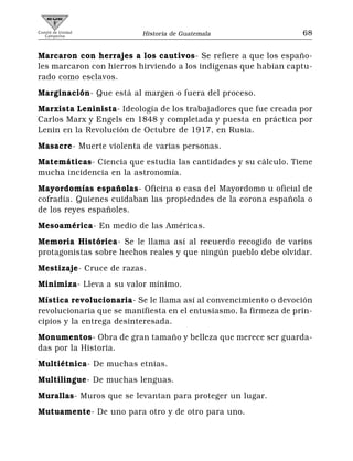 Comité de Unidad
   Campesina              Historia de Guatemala                    68


Marcaron con herrajes a los cautivos- Se refiere a que los españo-
les marcaron con hierros hirviendo a los indígenas que habían captu-
rado como esclavos.
Marginación- Que está al margen o fuera del proceso.
Marxista Leninista- Ideología de los trabajadores que fue creada por
Carlos Marx y Engels en 1848 y completada y puesta en práctica por
Lenin en la Revolución de Octubre de 1917, en Rusia.
Masacre- Muerte violenta de varias personas.
Matemáticas- Ciencia que estudia las cantidades y su cálculo. Tiene
mucha incidencia en la astronomía.
Mayordomías españolas- Oficina o casa del Mayordomo u oficial de
cofradía. Quienes cuidaban las propiedades de la corona española o
de los reyes españoles.
Mesoamérica- En medio de las Américas.
Memoria Histórica- Se le llama así al recuerdo recogido de varios
protagonistas sobre hechos reales y que ningún pueblo debe olvidar.
Mestizaje- Cruce de razas.
Minimiza- Lleva a su valor mínimo.
Mística revolucionaria- Se le llama así al convencimiento o devoción
revolucionaria que se manifiesta en el entusiasmo, la firmeza de prin-
cipios y la entrega desinteresada.
Monumentos- Obra de gran tamaño y belleza que merece ser guarda-
das por la Historia.
Multiétnica- De muchas etnias.
Multilingue- De muchas lenguas.
Murallas- Muros que se levantan para proteger un lugar.
Mutuamente- De uno para otro y de otro para uno.
 