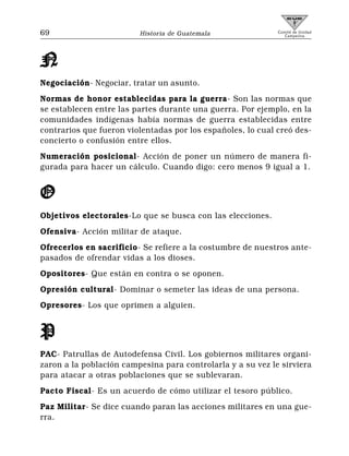 69                       Historia de Guatemala               Comité de Unidad
                                                                Campesina




N
Negociación- Negociar, tratar un asunto.
Normas de honor establecidas para la guerra- Son las normas que
se establecen entre las partes durante una guerra. Por ejemplo, en la
comunidades indígenas había normas de guerra establecidas entre
contrarios que fueron violentadas por los españoles, lo cual creó des-
concierto o confusión entre ellos.
Numeración posicional- Acción de poner un número de manera fi-
gurada para hacer un cálculo. Cuando digo: cero menos 9 igual a 1.


O
Objetivos electorales-Lo que se busca con las elecciones.
Ofensiva- Acción militar de ataque.
Ofrecerlos en sacrificio- Se refiere a la costumbre de nuestros ante-
pasados de ofrendar vidas a los dioses.
Opositores- Que están en contra o se oponen.
Opresión cultural- Dominar o semeter las ideas de una persona.
Opresores- Los que oprimen a alguien.


P
PAC- Patrullas de Autodefensa Civil. Los gobiernos militares organi-
zaron a la población campesina para controlarla y a su vez le sirviera
para atacar a otras poblaciones que se sublevaran.
Pacto Fiscal- Es un acuerdo de cómo utilizar el tesoro público.
Paz Militar- Se dice cuando paran las acciones militares en una gue-
rra.
 
