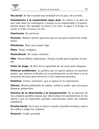 Comité de Unidad
   Campesina              Historia de Guatemala                     70


Paz social- Se dice cuando una sociedad vive en paz y de acuerdo.
Pensamiento y la cosmovisión maya dual- Se refiere a la idea de
que todo tiene su contraparte o pareja en la cosmovisión y el pensa-
miento maya. Por ejemplo: la tierra y el cielo, el agua y el fuego, la
noche y el día, la luna y el sol.
Penetraron- Se metieron
Pretexto- Razón o motivo aparente que se usa para ocultar los verda-
deros.
Plataforma- Base para poner algo.
Plena- Total, completa.
Pluricultural- De varias culturas.
PMA- Policía Militar Ambulante. Fuerza creada para reprimir al pue-
blo.
Poder de fuego- Se dice de la capacidad de un arma para disparar
Políticas neoliberales- La política que se quiere aplicar en nuestros
países, que limitan al Estado en su participación en las leyes y en la
economía del país para favorecer a las empresas privadas.
Positivos- Cierto, constante, que se apoya en la experiencia.
Pólvora- Mezcla inflamable de salitre, carbón y azufre, que sirve para
disparar proyectiles.
Práctica de la observación y la interpretación- Es la práctica de
los antiguos pueblos mayas que observaban los movimientos de los
astros y por su repetición sacaban conclusiones sobre los cambios
climáticos.
Presión Social- Es la que se ejerce cuando el pueblo reclama y sale a
las calles a exigir los cambios.
Preservó- Cuidó, protegió.
 