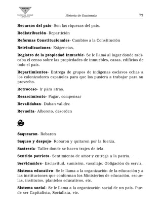 Comité de Unidad
   Campesina                Historia de Guatemala                 72


Recursos del país- Son las riquezas del país.
Redistribución- Repartición
Reformas Constitucionales- Cambios a la Constitución
Reivindicaciones- Exigencias.
Registro de la propiedad Inmueble- Se le llamó al lugar donde radi-
caba el censo sobre las propiedades de inmuebles, casas, edificios de
todo el país.
Repartimientos- Entrega de grupos de indígenas esclavos echas a
los colonizadores españoles para que los pusiera a trabajar para su
provecho.
Retroceso- Ir para atrás.
Resarcimiento- Pagar, compensar
Revalidaban- Daban validez
Revuelta- Alboroto, desorden


S
Saquearon- Robaron
Saqueo y despojo- Robaron y quitaron por la fuerza.
Sastrería- Taller donde se hacen trajes de tela.
Sentido patriota- Sentimiento de amor y entrega a la patria.
Servidumbre- Esclavitud, sumisión, vasallaje. Obligación de servir.
Sistema educativo- Se le llama a la organización de la educación y a
las instituciones que conforman los Ministerios de educación, escue-
las, institutos, planteles educativos, etc.
Sistema social- Se le llama a la organización social de un país. Pue-
de ser Capitalista, Socialista, etc.
 