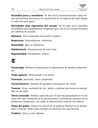 73                       Historia de Guatemala               Comité de Unidad
                                                                Campesina



Sociedad justa y socialista- Se dice de la sociedad donde todos tie-
nen los mismos derechos y la repartición de la riqueza del país llegan
a cada uno por igual.
Sociedades muy represivas del cuerpo- Se les dice así a aquellas
sociedades extremadamente religiosas que ven en el cuerpo humano
un símbolo de pecado.
Solemne- Acto realizado con mucho respeto.
Someterse- Subordinarse, reducirse.
Sostenible- Que se mantiene.
Subsistencia- Permanencia de una cosa.
Superioridad- Predominio, altura


T
Tecnología- Medios y forma para la fabricación de medios industria-
les.
Tema Agrario- Relacionado a la tierra.
Tenencia- posesión, tener propiedad.
Terratenientes- Dueños de grandes extensiones de tierra.
Tesoros- Gran cantidad de oro, plata y piedras preciosas acumula-
das en un sitio.
Tierra arrasada- Política aplicada por el ejército guatemalteco en los
años 80’s que consistía en la persecución y asesinatos masivos de la
población campesina, así como la destrucción total de las aldeas.
Toma del poder- Tomar el control de la política Estatal en lo Econó-
mico y Social. Poder para decidir los destinos de una Nación.
Traduce- Lleva a otro idioma.
 