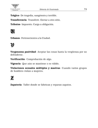 Comité de Unidad
   Campesina               Historia de Guatemala              74


Trágico- De tragedia, sangriento y terrible.
Transferencia- Transferir. Enviar a otro sitio.
Tributos- Impuesto. Carga u obligación.


U
Urbanos- Pertenecientes a la Ciudad.


V
Vergonzosa pasividad- Aceptar las cosas hasta la vergüenza por no
defenderse.
Verificación- Comprobación de algo.
Vigencia- Que aún se mantiene o es válido.
Violaciones sexuales múltiples y masivas- Cuando varios grupos
de hombres violan a mujeres.


Z
Zapatería- Taller donde se fabrican y reparan zapatos.
 