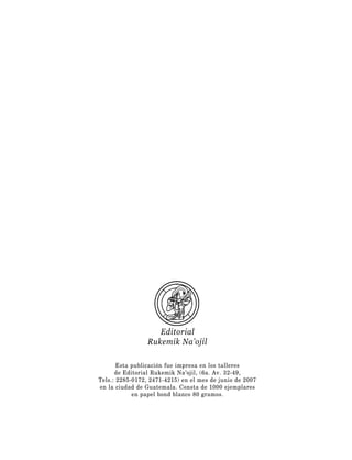Editorial
                 Rukemik Na’ojil

       Esta publicación fue impresa en los talleres
      de Editorial Rukemik Na’ojil, (6a. Av. 32-49,
Tels.: 2285-0172, 2471-4215) en el mes de junio de 2007
en la ciudad de Guatemala. Consta de 1000 ejemplares
            en papel bond blanco 80 gramos.
 