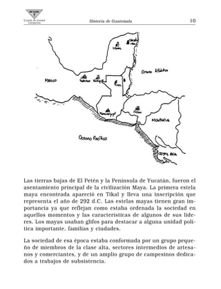 Comité de Unidad
   Campesina             Historia de Guatemala                 10




Las tierras bajas de El Petén y la Península de Yucatán, fueron el
asentamiento principal de la civilización Maya. La primera estela
maya encontrada apareció en Tikal y lleva una inscripción que
representa el año de 292 d.C. Las estelas mayas tienen gran im-
portancia ya que reflejan como estaba ordenada la sociedad en
aquellos momentos y las características de algunos de sus líde-
res. Los mayas usaban glifos para destacar a alguna unidad polí-
tica importante, familias y ciudades.

La sociedad de esa época estaba conformada por un grupo peque-
ño de miembros de la clase alta, sectores intermedios de artesa-
nos y comerciantes, y de un amplio grupo de campesinos dedica-
dos a trabajos de subsistencia.
 