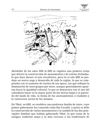 11                      Historia de Guatemala              Comité de Unidad
                                                              Campesina




Alrededor de los años 550 al 600 se registra una primera crisis
que detuvo la construcción de monumentos y de estelas fechadas,
lo que hace decaer el arte escultórico, pero en el año 600 se pro-
dujo un nuevo auge y desarrollo de toda la región, lo que se com-
prueba con el aumento de estelas de esa época, las que reflejan la
dominación de unos grupos por otros, aunque generalmente apun-
tan hacia la igualdad cultural, lo que se demuestra con el uso del
calendario lunar en la mayor parte de las tierras bajas y lo pareci-
do del modo de vida, la forma de los asentamientos o ciudades y
la estructura social de los mismos.

En Tikal, en 682, se establece una poderosa familia de reyes, cuyo
primer gobernante fue conocido como Kal Cacabil, a quien se debe
la construcción de varios monumentos y la unidad de las dos prin-
cipales familias que habían gobernado Tikal, la que venía de la
antigua tradición maya y la más cercana a las tradiciones de
 