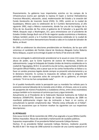 financiamiento. Su gobierno tuvo importantes aciertos en los campos de la
infraestructura (como por ejemplo la represa El Cajón o Central Hidroeléctrica
Francisco Morazán), educación, salud, modernización del Estado y la creación del
Fondo Hondureño de Inversión Social (FHIS). En 1991, asistió en la ciudad de
Guadalajara, México para la celebración de la I Cumbre Iberoamericana; al año
siguiente 1992, viajó a México nuevamente, donde fue uno de los testigos de la
firma de los Acuerdos de Paz entre el gobierno de El Salvador y la guerrilla del
FMLN; Después viajó a Washington, D.C. para entrevistarse con el presidente de
Estados Unidos George Bush con el fin de negociar ayudas económicas a Honduras;
Callejas también asistió a la II Cumbre Iberoamericana celebrada en la ciudad de
Madrid y a la III Cumbre Iberoamericana llevada a cabo en la ciudad de Salvador de
Bahía, en Brasil.
En 1993 se celebraron las elecciones presidenciales en Honduras, de las que salió
victorioso el candidato del Partido Liberal de Honduras Abogado Carlos Roberto
Reina Idiáquez, a quien se le entregó el poder en fecha 27 de enero de 1994.
Una vez entregada la administración presidencial se le acusó en once (11) casos de
abuso de poder, que la Corte Suprema de Justicia de Honduras, declaro un
sobreseimiento. Luego la Embajada de Estados Unidos de América establecida en la
ciudad de Tegucigalpa, M.D.C. le canceló la visa de turista, argumentado el delito de
Corrupción Oficial Pública, esto a pesar que en las cortes hondureñas se fallase a su
favor en sendos procesos legales donde siempre se presentó voluntariamente y se
le declarara inocente. Es curiosa la respuesta de callejas ante la pregunta del
periodista sobre los supuestos actos de corrupción de su gobierno, el siempre
contesto: "A mí no me han comprobado nada".
En el pueblo hondureño existe la percepción que su mandato fue nefasto para la
economía nacional (devalúo de la moneda ante el dólar, el chinazo, esto es la venta
de pasaportes de manera fraudulenta a ciudadanos chinos, entre otros escándalos)
aunque también se le reconoce el carisma que tuvo y sigue teniendo.
Actualmente es el Presidente de la Federación Nacional Autónoma de Fútbol de
Honduras (FENAFUTH). Durante el Golpe de Estado en Honduras de 2009 no
manifestó públicamente ningún tipo de inclinación a favor ni en contra, al
consultársele la opinión simplemente dijo: "Ahorita estoy enfocado en el fútbol".
Entre las acusaciones que se hicieron resaltan las siguientes con sus respectivas
descripciones:
EL PETROLAZO
Esta causa inició el 30 de noviembre de 1994 y fue asignado a la juez Mildra Castillo
Delitos imputados: Abuso de autoridad y malversación de caudales públicos.
Supuestos responsables: El ex presidente Rafael Leonardo Callejas Romero
Hechos: El ex presidente Rafael Leonardo Callejas Romero, mediante acuerdo
No.602-A del 7 de mayo de 1990 autorizó la creación de una cuenta especial en el
 